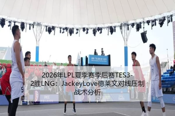 2026年LPL夏季赛季后赛TES3-2胜LNG：JackeyLove德莱文对线压制战术分析